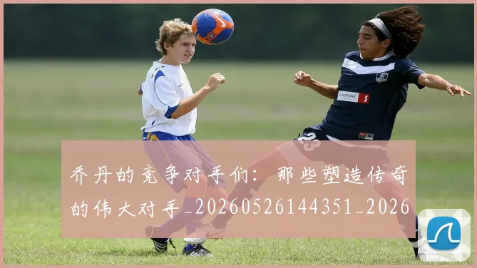 乔丹的竞争对手们：那些塑造传奇的伟大对手_20260526144351_20260608142720