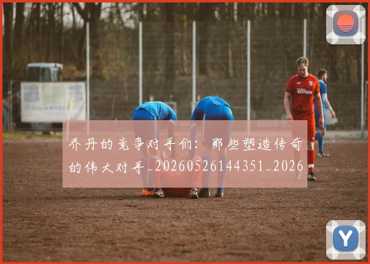乔丹的竞争对手们：那些塑造传奇的伟大对手_20260526144351_20260608142720